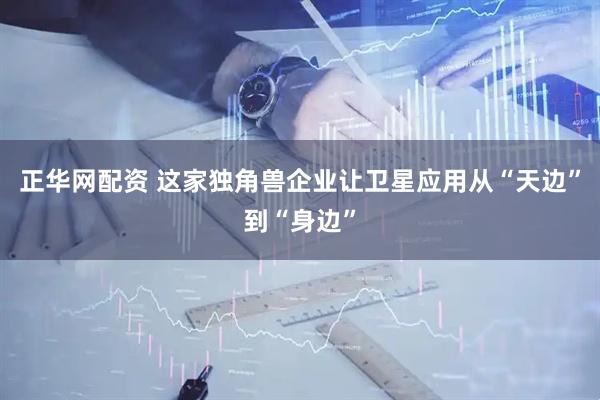 正华网配资 这家独角兽企业让卫星应用从“天边”到“身边”