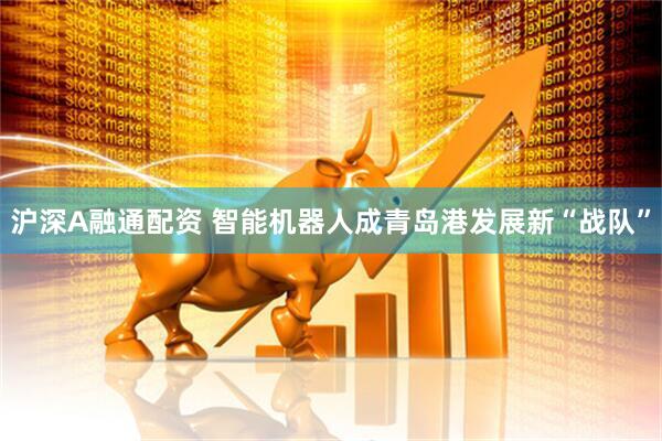 沪深A融通配资 智能机器人成青岛港发展新“战队”