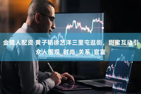 金猎人配资 黄子韬徐艺洋三里屯逛街，甜蜜互动引众人围观_时尚_关系_官宣