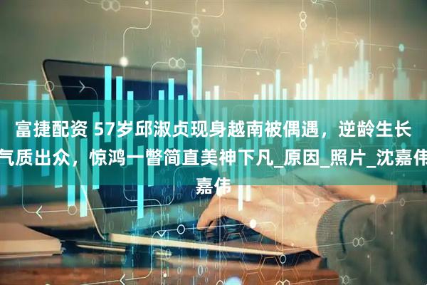 富捷配资 57岁邱淑贞现身越南被偶遇，逆龄生长气质出众，惊鸿一瞥简直美神下凡_原因_照片_沈嘉伟