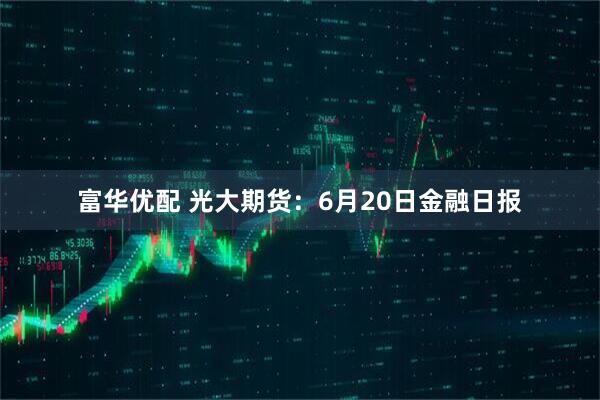 富华优配 光大期货：6月20日金融日报