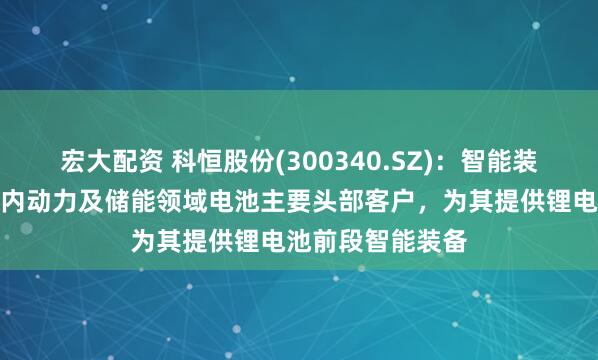 宏大配资 科恒股份(300340.SZ)：智能装备业务则覆盖国内动力及储能领域电池主要头部客户，为其提供锂电池前段智能装备