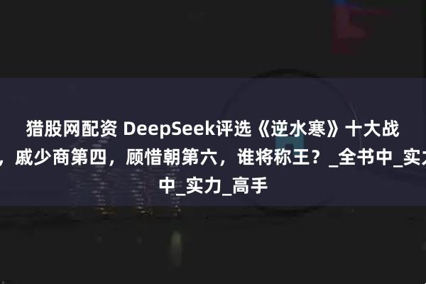猎股网配资 DeepSeek评选《逆水寒》十大战力巅峰，戚少商第四，顾惜朝第六，谁将称王？_全书中_实力_高手