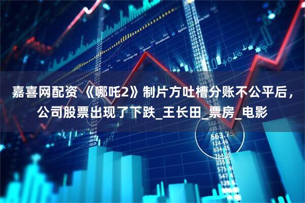 嘉喜网配资 《哪吒2》制片方吐槽分账不公平后，公司股票出现了下跌_王长田_票房_电影