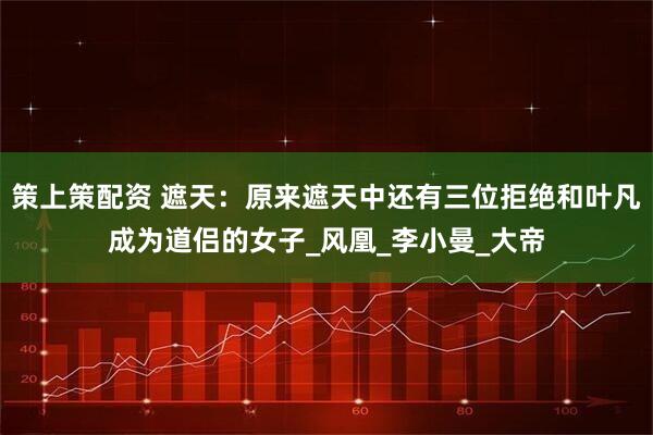 策上策配资 遮天：原来遮天中还有三位拒绝和叶凡成为道侣的女子_风凰_李小曼_大帝