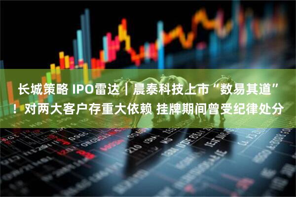 长城策略 IPO雷达｜晨泰科技上市“数易其道”！对两大客户存重大依赖 挂牌期间曾受纪律处分