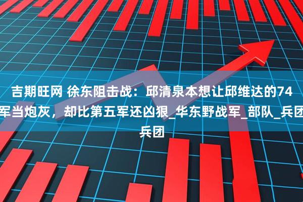 吉期旺网 徐东阻击战：邱清泉本想让邱维达的74军当炮灰，却比第五军还凶狠_华东野战军_部队_兵团