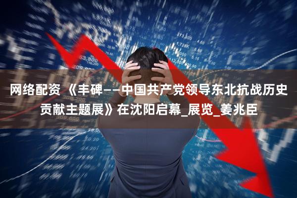 网络配资 《丰碑——中国共产党领导东北抗战历史贡献主题展》在沈阳启幕_展览_姜兆臣