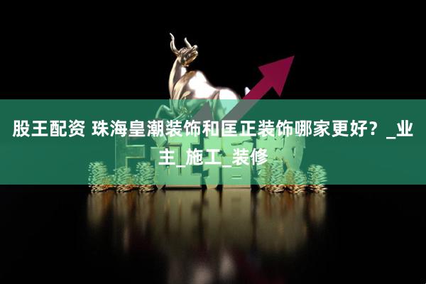 股王配资 珠海皇潮装饰和匡正装饰哪家更好？_业主_施工_装修