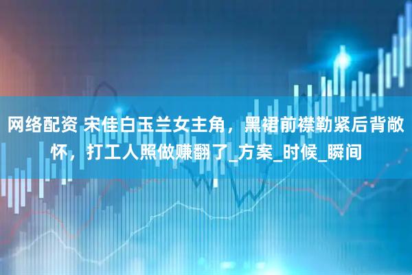 网络配资 宋佳白玉兰女主角，黑裙前襟勒紧后背敞怀，打工人照做赚翻了_方案_时候_瞬间
