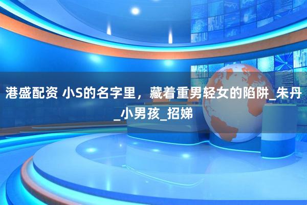 港盛配资 小S的名字里，藏着重男轻女的陷阱_朱丹_小男孩_招娣