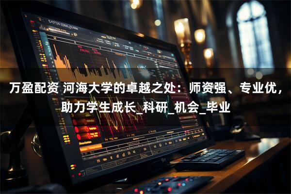 万盈配资 河海大学的卓越之处：师资强、专业优，助力学生成长_科研_机会_毕业