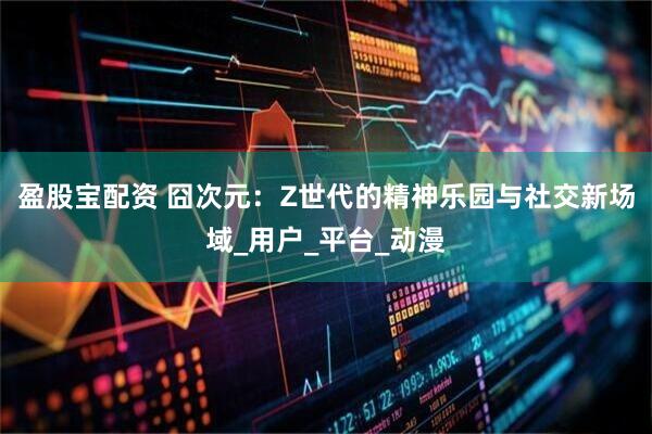 盈股宝配资 囧次元：Z世代的精神乐园与社交新场域_用户_平台_动漫