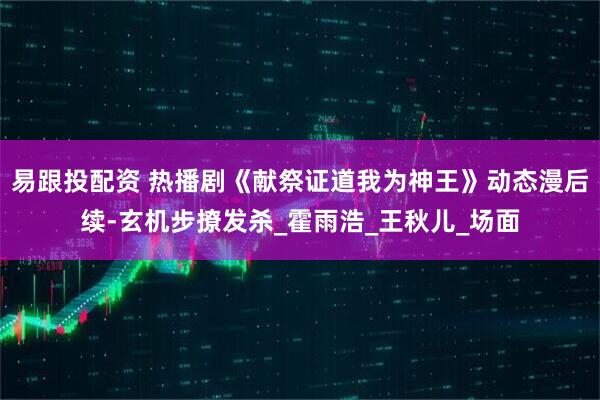 易跟投配资 热播剧《献祭证道我为神王》动态漫后续-玄机步撩发杀_霍雨浩_王秋儿_场面