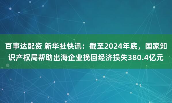 百事达配资 新华社快讯：截至2024年底，国家知识产权局帮助出海企业挽回经济损失380.4亿元