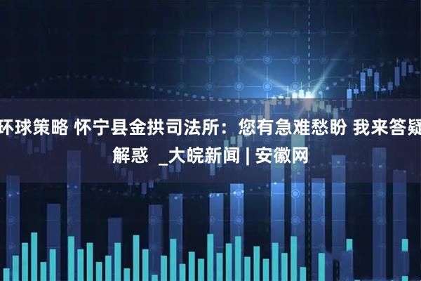 环球策略 怀宁县金拱司法所：您有急难愁盼 我来答疑解惑  _大皖新闻 | 安徽网