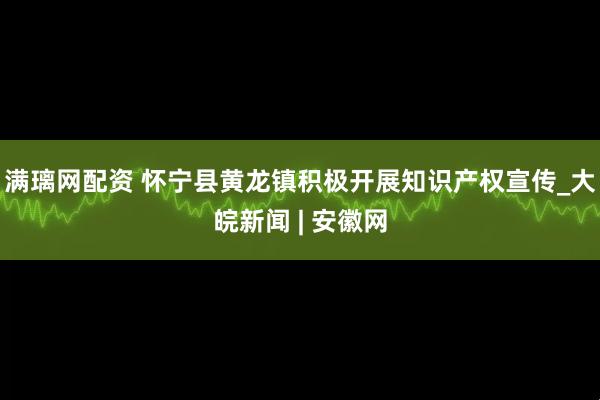 满璃网配资 怀宁县黄龙镇积极开展知识产权宣传_大皖新闻 | 安徽网