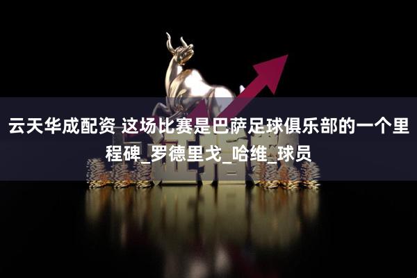 云天华成配资 这场比赛是巴萨足球俱乐部的一个里程碑_罗德里戈_哈维_球员
