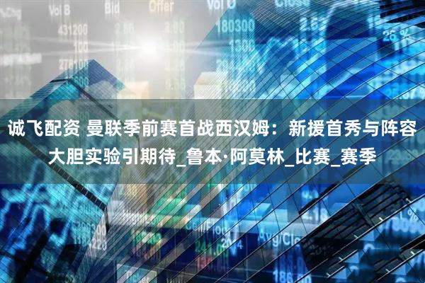 诚飞配资 曼联季前赛首战西汉姆：新援首秀与阵容大胆实验引期待_鲁本·阿莫林_比赛_赛季