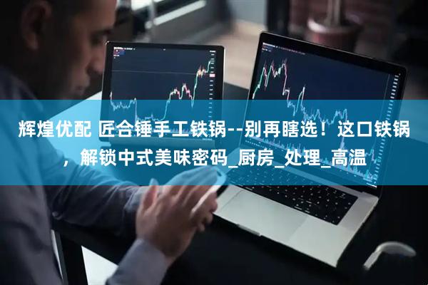 辉煌优配 匠合锤手工铁锅--别再瞎选！这口铁锅，解锁中式美味密码_厨房_处理_高温