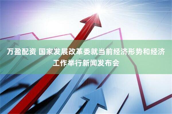 万盈配资 国家发展改革委就当前经济形势和经济工作举行新闻发布会