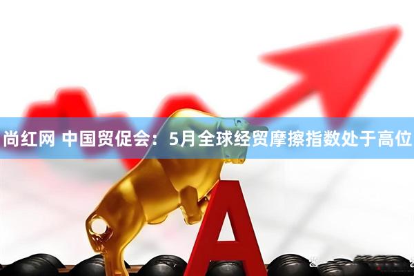 尚红网 中国贸促会：5月全球经贸摩擦指数处于高位