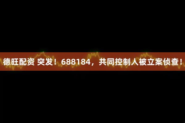 德旺配资 突发！688184，共同控制人被立案侦查！