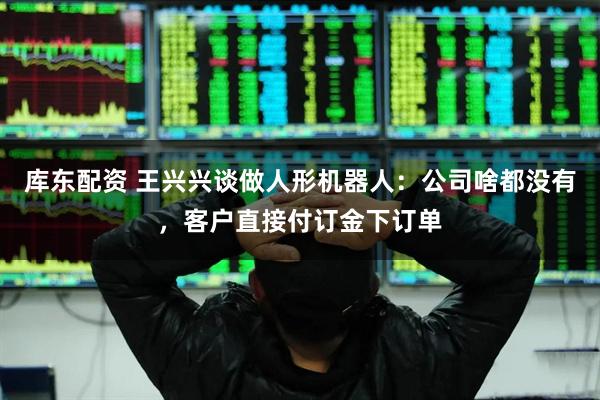 库东配资 王兴兴谈做人形机器人：公司啥都没有，客户直接付订金下订单