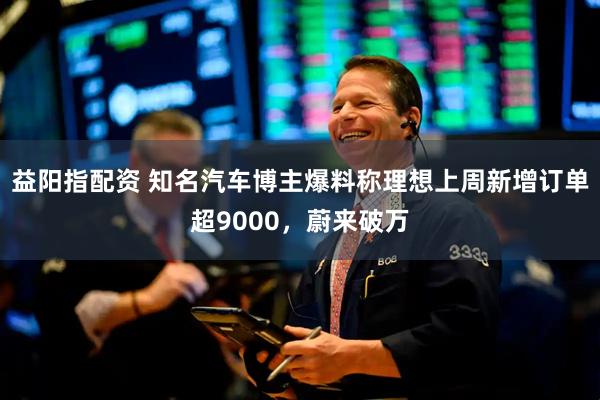 益阳指配资 知名汽车博主爆料称理想上周新增订单超9000，蔚来破万