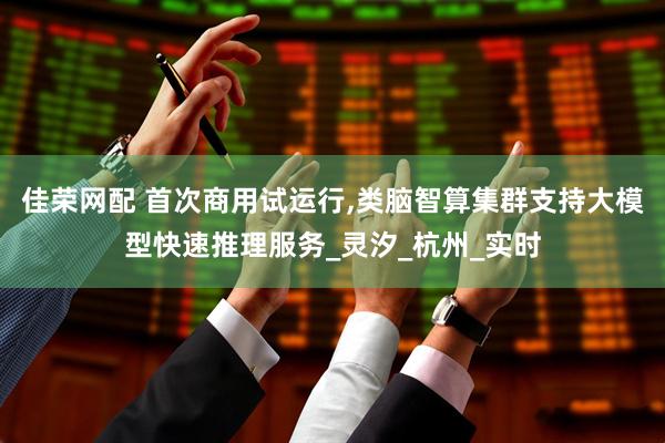 佳荣网配 首次商用试运行,类脑智算集群支持大模型快速推理服务_灵汐_杭州_实时