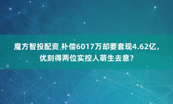 魔方智投配资 补偿6017万却要套现4.62亿，优刻得两位实控人萌生去意？