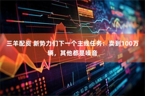 三羊配资 新势力们下一个主线任务:卖到100万辆,其他都是噪音