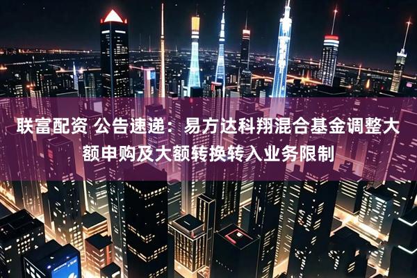 联富配资 公告速递：易方达科翔混合基金调整大额申购及大额转换转入业务限制