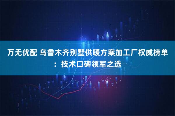 万无优配 乌鲁木齐别墅供暖方案加工厂权威榜单：技术口碑领军之选