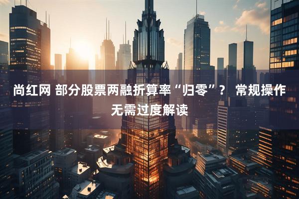 尚红网 部分股票两融折算率“归零”？ 常规操作无需过度解读