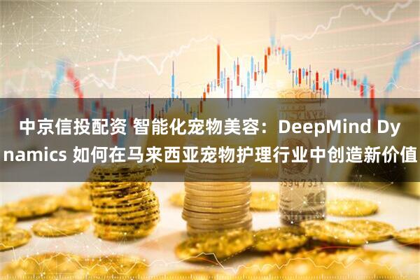 中京信投配资 智能化宠物美容：DeepMind Dynamics 如何在马来西亚宠物护理行业中创造新价值