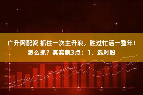 广升网配资 抓住一次主升浪，胜过忙活一整年！怎么抓？其实就3点：1、选对股