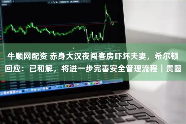 牛顺网配资 赤身大汉夜闯客房吓坏夫妻，希尔顿回应：已和解，将进一步完善安全管理流程｜贵圈