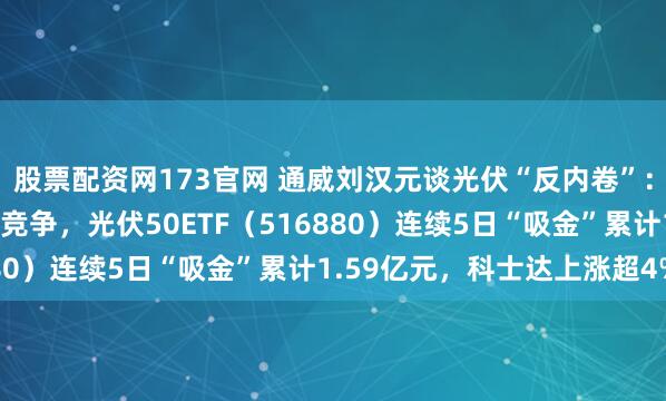 股票配资网173官网 通威刘汉元谈光伏“反内卷”：既要反垄断又要反过度竞争，光伏50ETF（516880）连续5日“吸金”累计1.59亿元，科士达上涨超4%