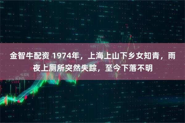 金智牛配资 1974年，上海上山下乡女知青，雨夜上厕所突然失踪，至今下落不明