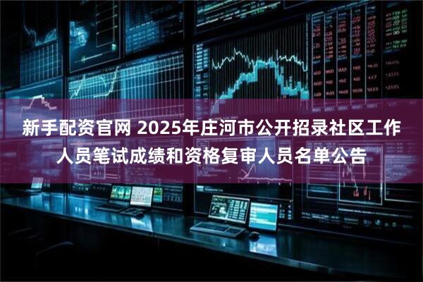 新手配资官网 2025年庄河市公开招录社区工作人员笔试成绩和资格复审人员名单公告