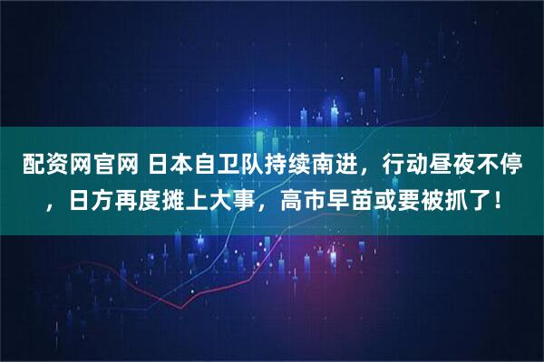 配资网官网 日本自卫队持续南进，行动昼夜不停，日方再度摊上大事，高市早苗或要被抓了！