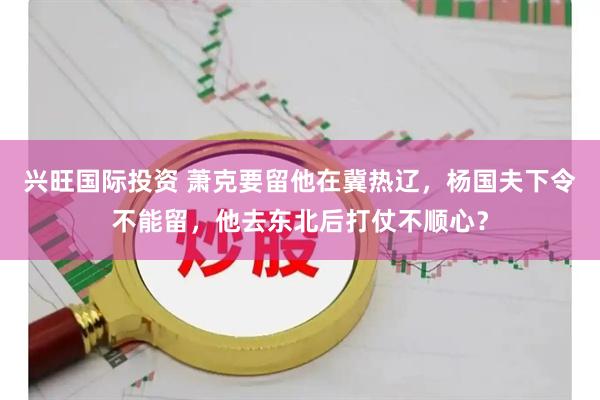 兴旺国际投资 萧克要留他在冀热辽，杨国夫下令不能留，他去东北后打仗不顺心？