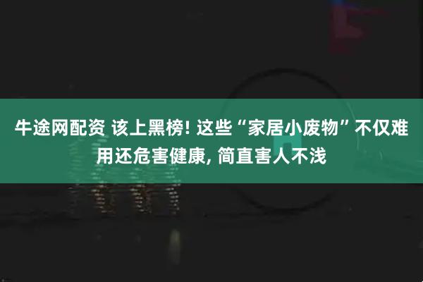 牛途网配资 该上黑榜! 这些“家居小废物”不仅难用还危害健康, 简直害人不浅