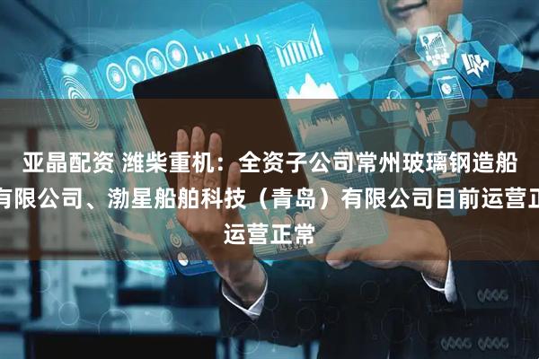 亚晶配资 潍柴重机：全资子公司常州玻璃钢造船厂有限公司、渤星船舶科技（青岛）有限公司目前运营正常