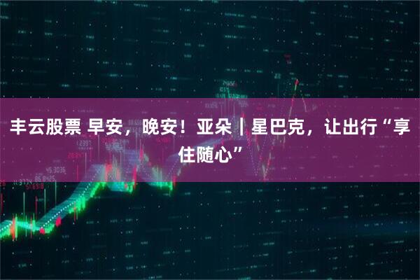 丰云股票 早安，晚安！亚朵｜星巴克，让出行“享住随心”