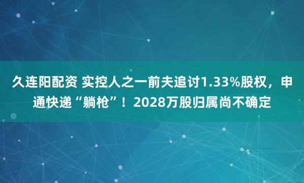 久连阳配资 实控人之一前夫追讨1.33%股权，申通快递“躺枪”！2028万股归属尚不确定