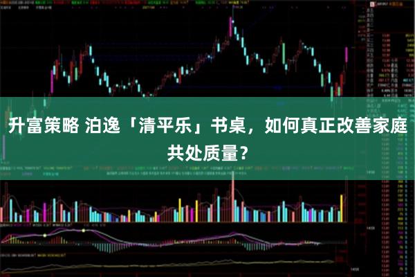 升富策略 泊逸「清平乐」书桌，如何真正改善家庭共处质量？
