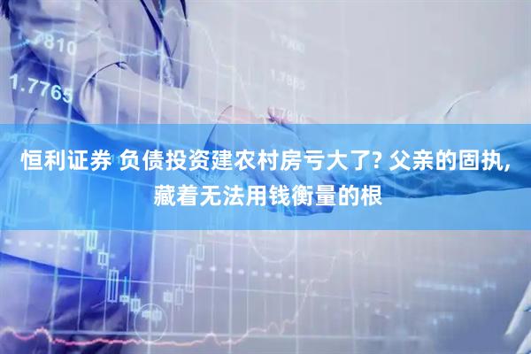 恒利证券 负债投资建农村房亏大了? 父亲的固执, 藏着无法用钱衡量的根
