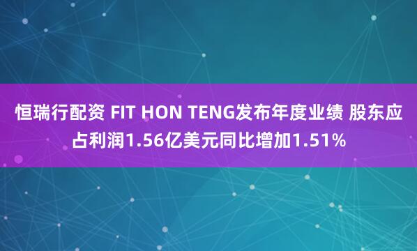 恒瑞行配资 FIT HON TENG发布年度业绩 股东应占利润1.56亿美元同比增加1.51%